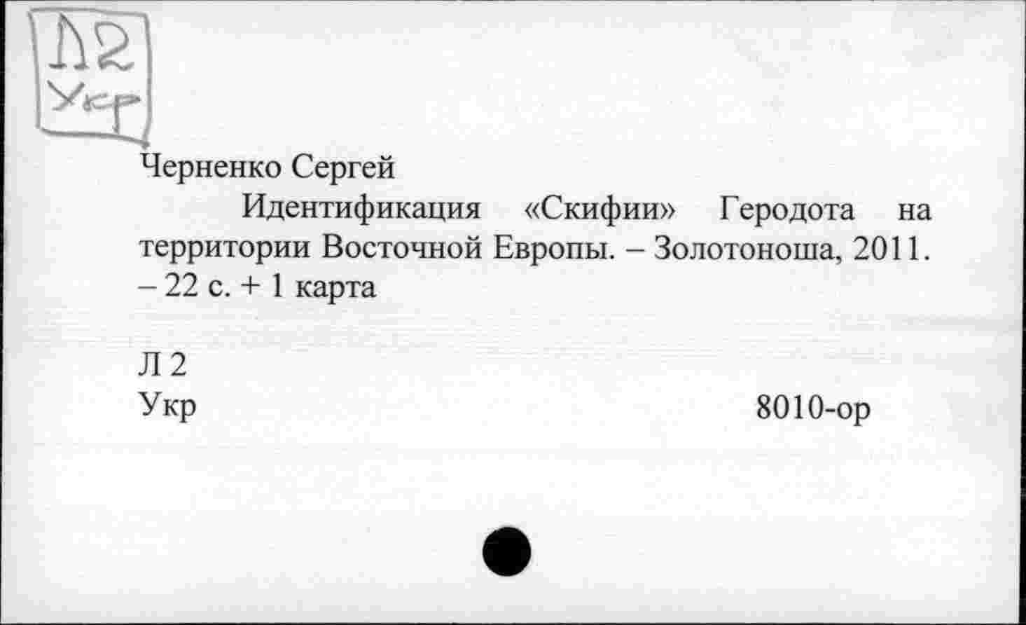 ﻿Черненко Сергей
Идентификация «Скифии» Геродота на территории Восточной Европы. - Золотоноша, 2011. - 22 с. + 1 карта
Л2
Укр
8010-ор